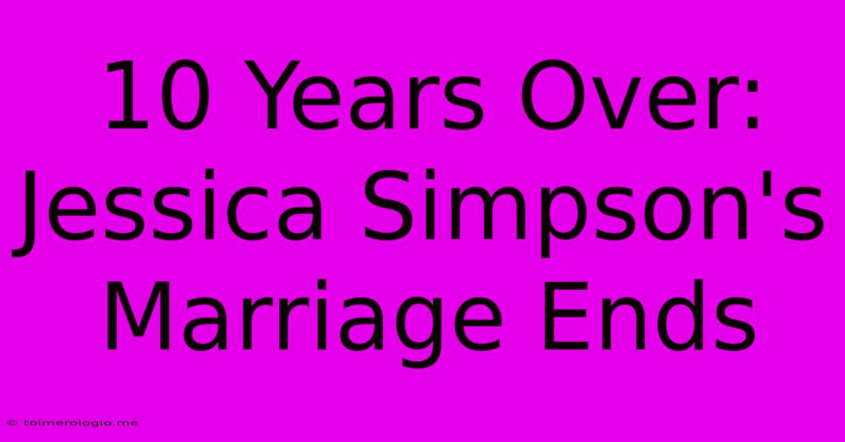 10 Years Over: Jessica Simpson's Marriage Ends