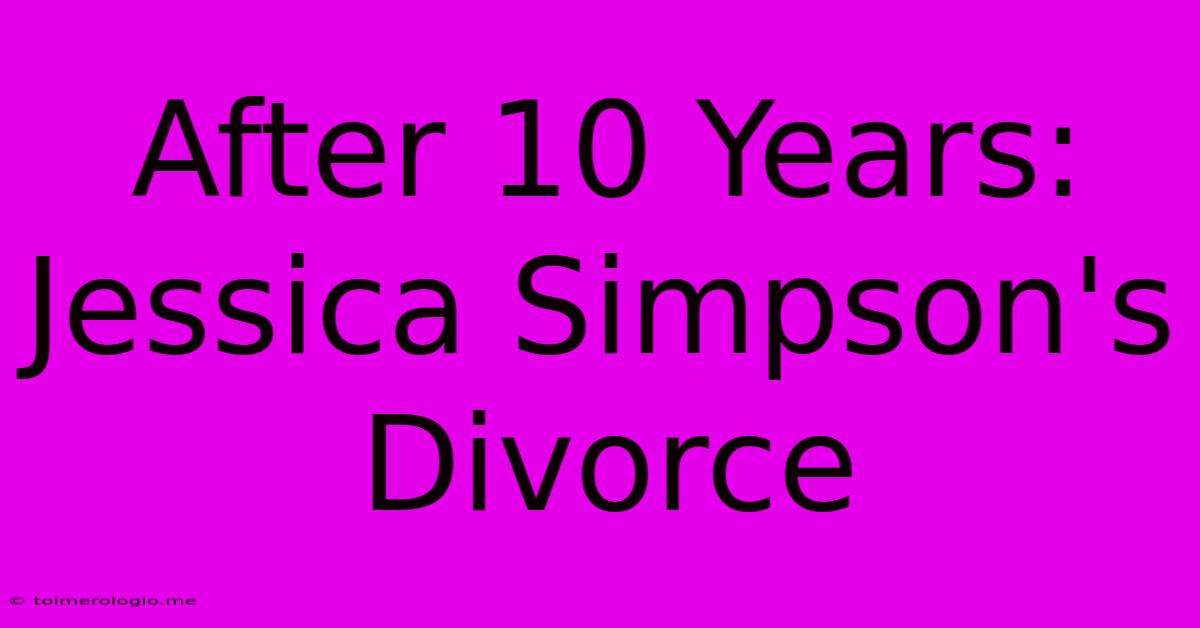 After 10 Years: Jessica Simpson's Divorce