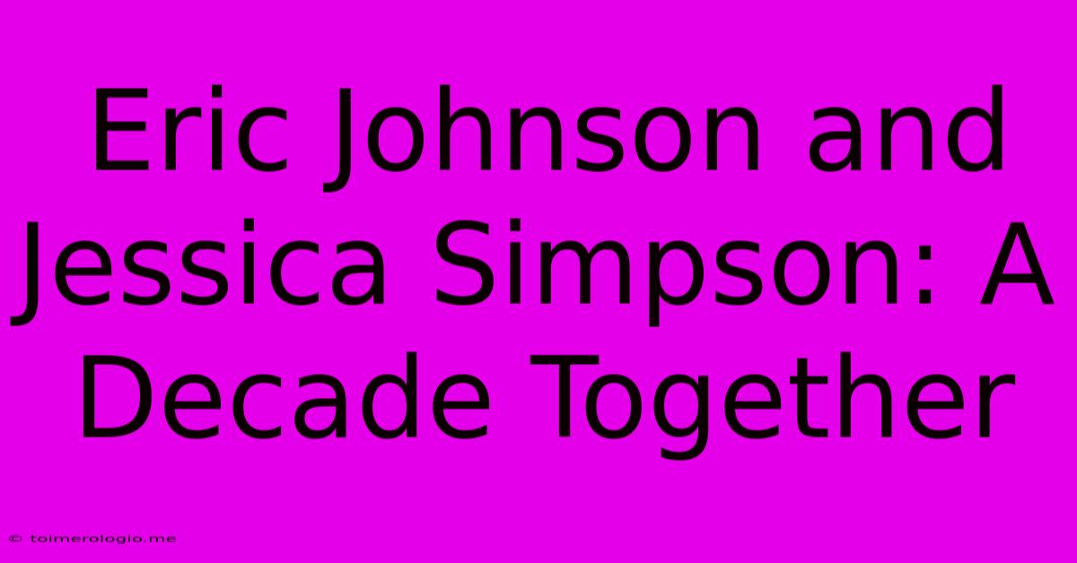 Eric Johnson And Jessica Simpson: A Decade Together