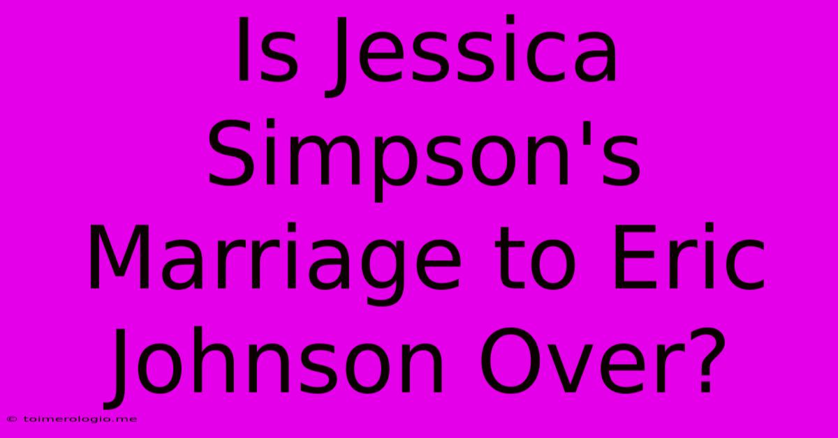 Is Jessica Simpson's Marriage To Eric Johnson Over?