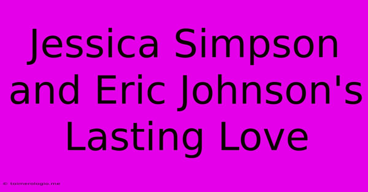 Jessica Simpson And Eric Johnson's Lasting Love