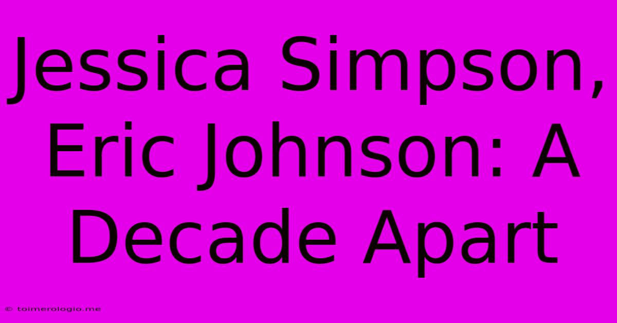 Jessica Simpson, Eric Johnson: A Decade Apart