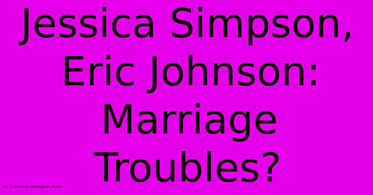 Jessica Simpson, Eric Johnson: Marriage Troubles?