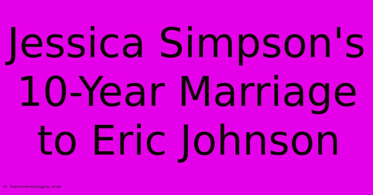 Jessica Simpson's 10-Year Marriage To Eric Johnson