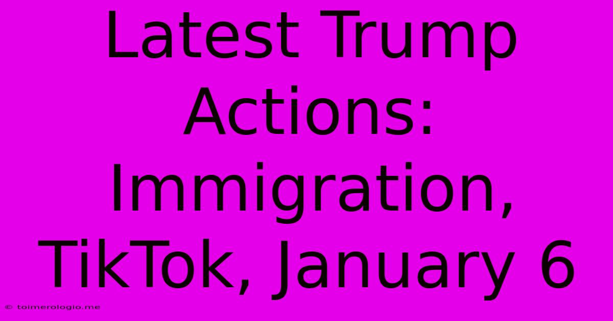 Latest Trump Actions: Immigration, TikTok, January 6