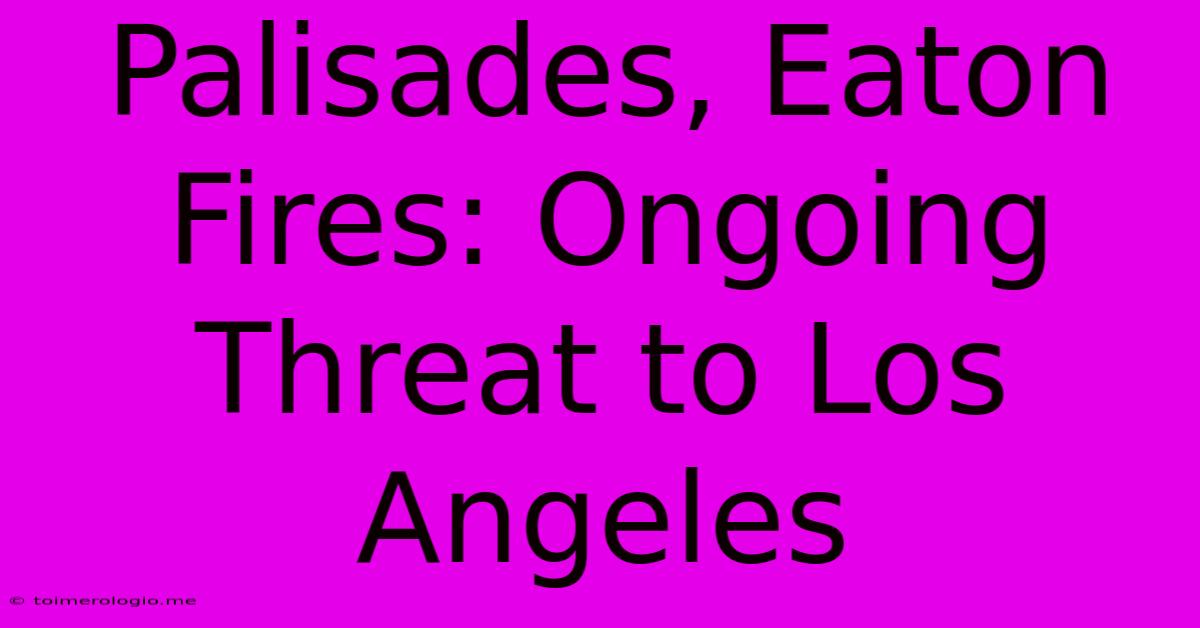 Palisades, Eaton Fires: Ongoing Threat To Los Angeles