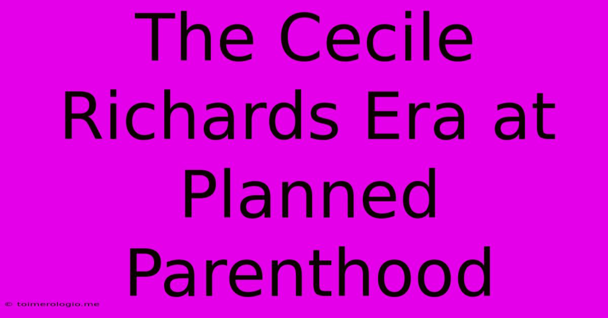 The Cecile Richards Era At Planned Parenthood