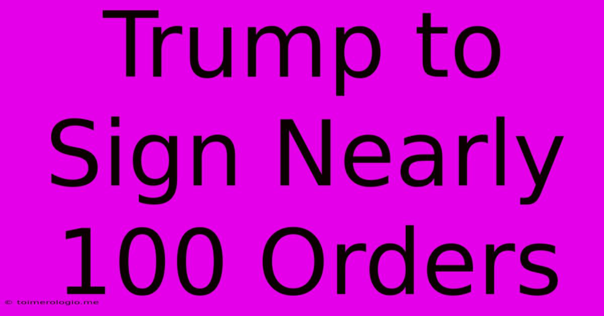 Trump To Sign Nearly 100 Orders