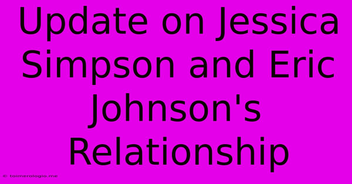 Update On Jessica Simpson And Eric Johnson's Relationship